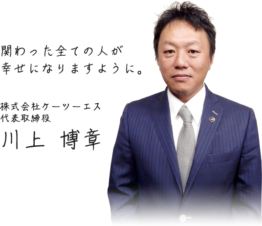 関わった全ての人が幸せになりますように。【株式会社ケーツーエス 代表取締役　川上 博章】